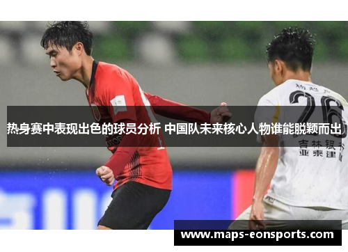 热身赛中表现出色的球员分析 中国队未来核心人物谁能脱颖而出