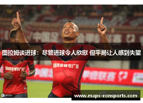 图拉姆谈进球：尽管进球令人欣慰 但平局让人感到失望