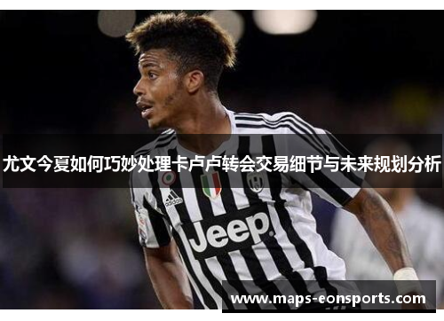 尤文今夏如何巧妙处理卡卢卢转会交易细节与未来规划分析