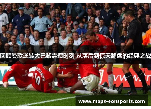 回顾曼联逆转大巴黎震撼时刻 从落后到惊天翻盘的经典之战