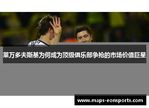 莱万多夫斯基为何成为顶级俱乐部争抢的市场价值巨星