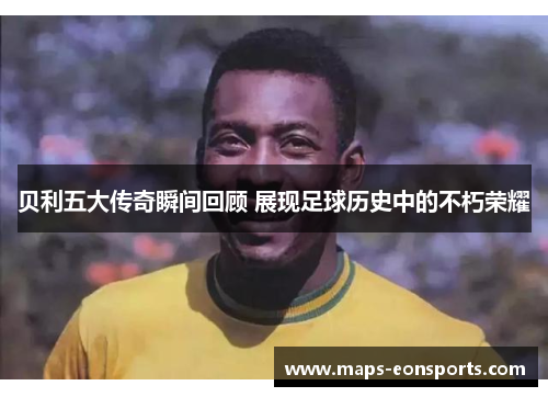 贝利五大传奇瞬间回顾 展现足球历史中的不朽荣耀 贝利五大传奇瞬间回顾 展现足球历史中的不朽荣耀
