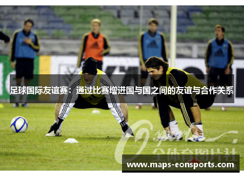 足球国际友谊赛:通过比赛增进国与国之间的友谊与合作关系 足球国际友谊赛:通过比赛增进国与国之间的友谊与合作关系