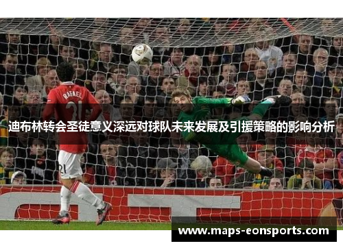 迪布林转会圣徒意义深远对球队未来发展及引援策略的影响分析 迪布林转会圣徒意义深远对球队未来发展及引援策略的影响分析