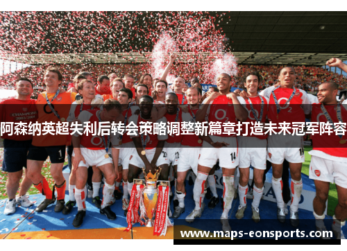 阿森纳英超失利后转会策略调整新篇章打造未来冠军阵容